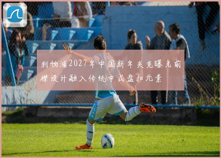 利物浦2027年中国新年夹克曝光前襟设计融入传统中式盘扣元素