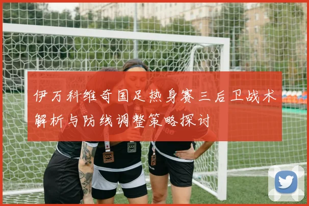 伊万科维奇国足热身赛三后卫战术解析与防线调整策略探讨