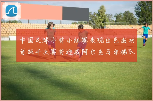 中国足球小将小组赛表现出色成功晋级半决赛将迎战阿尔克马尔梯队