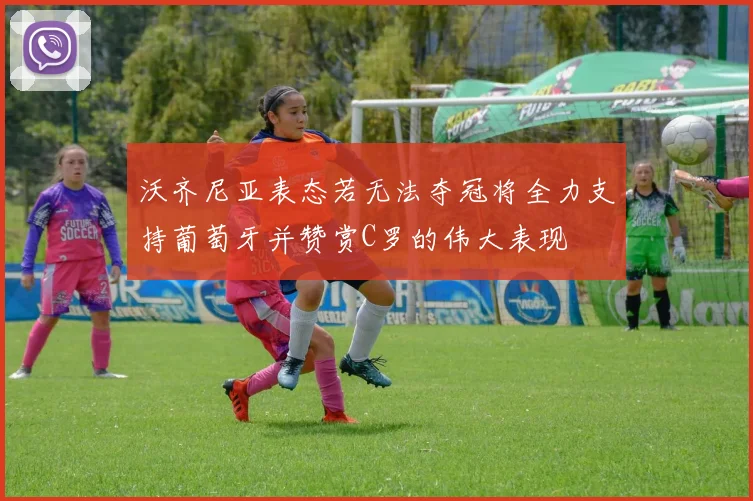 沃齐尼亚表态若无法夺冠将全力支持葡萄牙并赞赏C罗的伟大表现