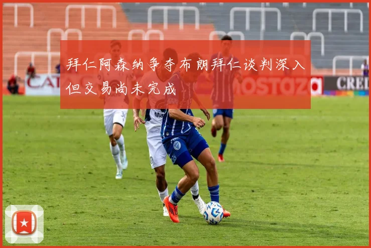 拜仁阿森纳争夺布朗拜仁谈判深入但交易尚未完成