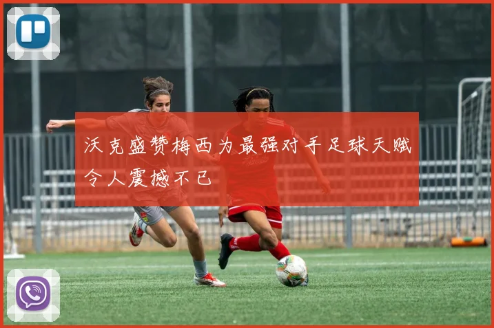 沃克盛赞梅西为最强对手足球天赋令人震撼不已
