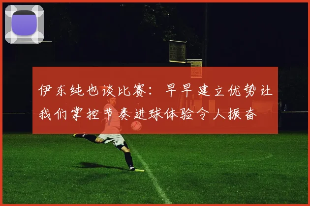 伊东纯也谈比赛：早早建立优势让我们掌控节奏进球体验令人振奋