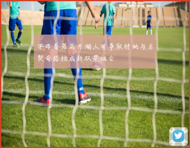 字母哥若离开湖人可争取特纳与东契奇搭档成新双星组合