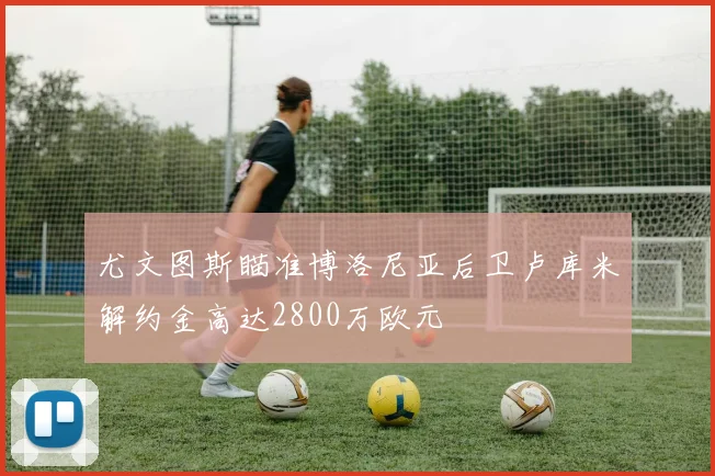 尤文图斯瞄准博洛尼亚后卫卢库米解约金高达2800万欧元
