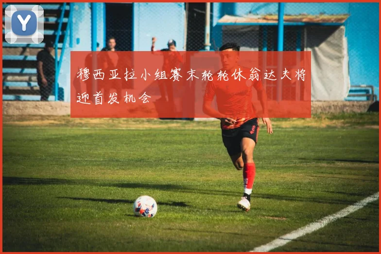穆西亚拉小组赛末轮轮休翁达夫将迎首发机会
