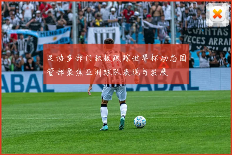 足协多部门积极跟踪世界杯动态国管部聚焦亚洲球队表现与发展