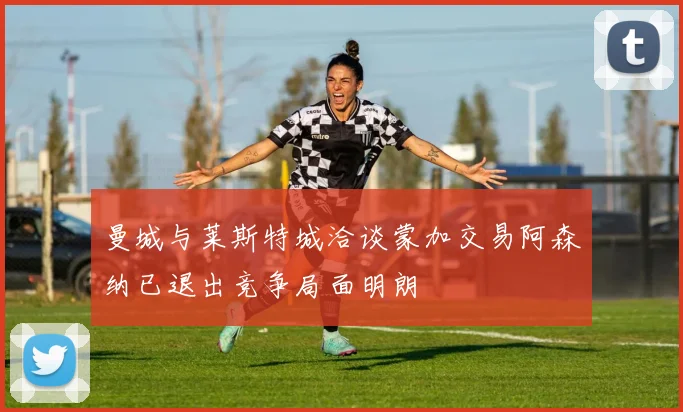 曼城与莱斯特城洽谈蒙加交易阿森纳已退出竞争局面明朗