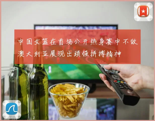 中国女篮在首场公开热身赛中不敌澳大利亚展现出顽强拼搏精神