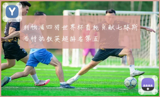 利物浦四将世界杯首轮贡献七球斯洛特执教英超排名第五