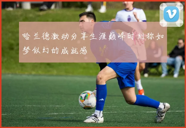 哈兰德激动分享生涯巅峰时刻称如梦似幻的成就感